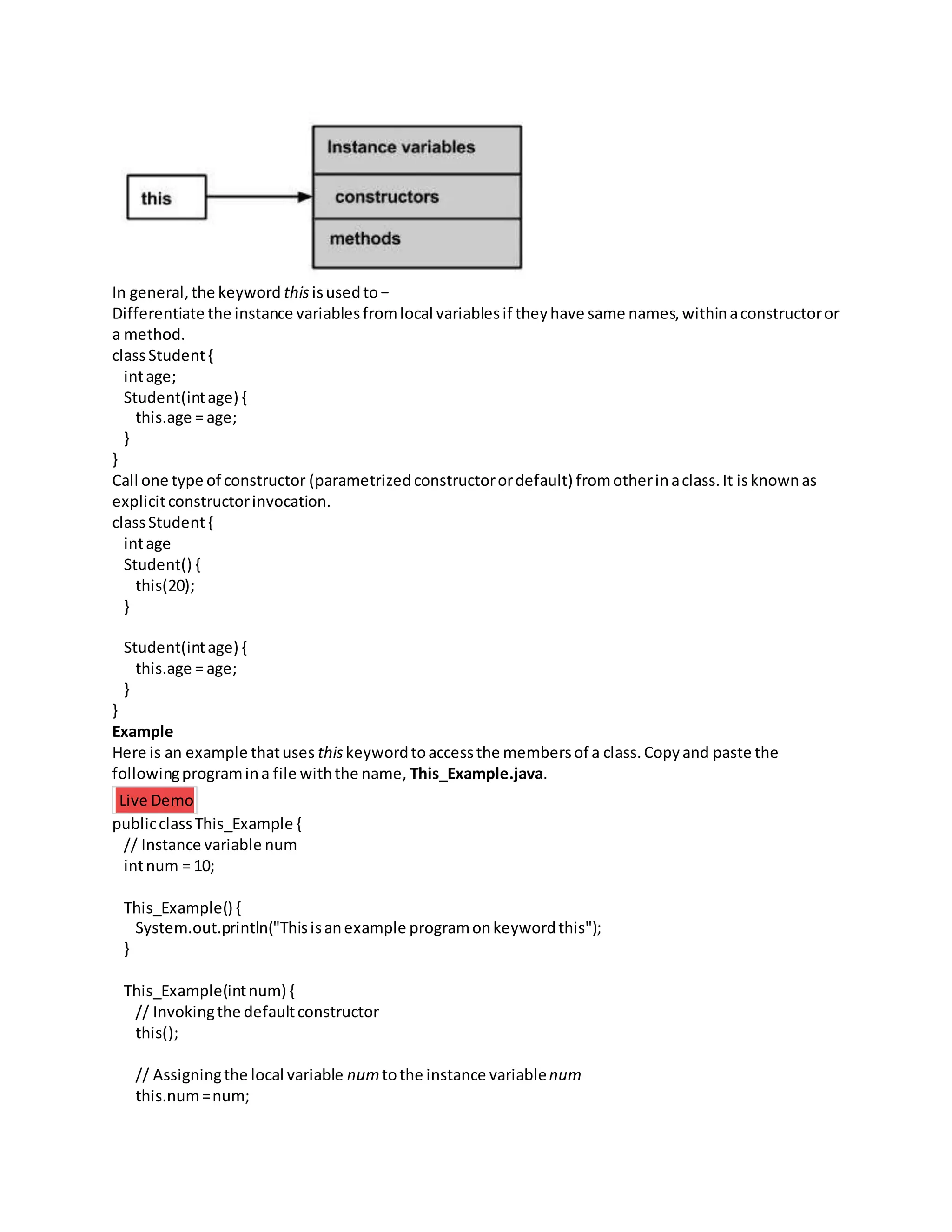 In general,the keyword thisisusedto−
Differentiate the instance variablesfromlocal variablesif theyhave same names,withinaconstructoror
a method.
classStudent{
intage;
Student(intage) {
this.age = age;
}
}
Call one type of constructor (parametrizedconstructorordefault) fromotherinaclass.It isknownas
explicitconstructorinvocation.
classStudent{
intage
Student() {
this(20);
}
Student(intage) {
this.age = age;
}
}
Example
Here is an example thatuses thiskeywordtoaccessthe membersof a class.Copyand paste the
followingprogramina file withthe name, This_Example.java.
Live Demo
publicclassThis_Example {
// Instance variable num
intnum = 10;
This_Example() {
System.out.println("Thisisanexample programonkeywordthis");
}
This_Example(intnum) {
// Invokingthe defaultconstructor
this();
// Assigningthe local variable numtothe instance variablenum
this.num=num;
 