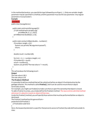 In the methoddeclaration,youspecifythe type followedbyanellipsis(...).Onlyone variable-length
parametermaybe specifiedinamethod,andthisparametermust be the last parameter.Anyregular
parametersmustprecede it.
Example
Live Demo
publicclassVarargsDemo{
publicstaticvoidmain(Stringargs[]){
// Call methodwithvariable args
printMax(34,3, 3, 2, 56.5);
printMax(newdouble[]{1,2,3});
}
publicstaticvoidprintMax( double...numbers) {
if (numbers.length==0) {
System.out.println("Noargumentpassed");
return;
}
double result =numbers[0];
for (inti = 1; i < numbers.length;i++)
if (numbers[i] > result)
result= numbers[i];
System.out.println("Themax value is"+ result);
}
}
Thiswill produce the followingresult−
Output
The max value is56.5
The max value is3.0
Thefinalize()Method
It ispossible todefineamethodthatwill be calledjustbefore anobject'sfinal destructionbythe
garbage collector.Thismethodiscalled finalize( ),anditcan be usedto ensure thatan object
terminates cleanly.
For example,youmightuse finalize() tomake sure that an openfile ownedbythatobjectisclosed.
To add a finalizertoaclass, yousimplydefine the finalize() method.The Javaruntime callsthatmethod
wheneveritisaboutto recycle an objectof that class.
Inside the finalize() method,youwillspecifythose actionsthatmustbe performedbefore anobjectis
destroyed.
The finalize( ) methodhasthisgeneral form−
protectedvoidfinalize( ) {
// finalizationcode here
}
Here,the keywordprotectedisaspecifierthatpreventsaccesstofinalize() bycode definedoutside its
class.
 