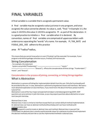 FINAL VARIABLES
A ﬁnal variable is a variable that is assigned a permanent value.
A ﬁnal variable may be assigned a value justonce in any program, and once
assigned, the value cannot be altered. Its value is, well, “final.” In Example 3.5, the
value 3.14159 is thevalue 3.14159 is assigned to PI as partof the declaration. It
is a good practice to initialize a ﬁnal variable when it is declared. By
convention, names of ﬁnal variables arecomprised of uppercaseletters with
underscores separating the“words” of a name. For example, PI, TAX_RATE and
FIDDLE_DEE_DEE adhere to this practice
area PI *radius*radius,
Thismeansthat youcannot knowwhenor evenif finalize( ) will be executed.Forexample,if your
program endsbefore garbage collectionoccurs,finalize( ) willnotexecute.
String Concatenation
. For example,the statement
System.out.println("Frankenstein" "meets"
"Dracula"); effectsthe concatenationof three strings:"Frankenstein","
meets",and "Dracula".
Concatenation is the process of joining, connecting, or linking Strings together.
What is Abstraction
Abstractionisa processof hidingthe implementationdetailsfromthe user.Оnlythe functionalitywill
be providedtothe user. In Java,abstractionisachievedusingabstractclassesandinterfaces.We have a
more detailedexplanationonJavaInterfaces,if youneedmore infoaboutInterfaces pleasereadthis
tutorial first.
Abstractionisone of the fourmajorconceptsbehind object-orientedprogramming(OOP).OOP
questionsare verycommoninjobinterviews,soyoumayexpectquestionsaboutabstractiononyour
nextJavajob interview.
AbstractClassin Java
Abstractclass inJava issimilartointerface exceptthatitcan containdefaultmethodimplementation.
An abstractclass can have an abstract methodwithoutbodyanditcan have methodswith
implementationalso.
abstract keywordisusedtocreate an abstract class and method.Abstractclassinjavacan’t be
instantiated.Anabstractclassismostlyusedtoprovide abase for subclassestoextendandimplement
the abstract methodsandoverride oruse the implementedmethodsinabstractclass.
 