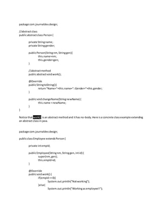 package com.journaldev.design;
//abstractclass
publicabstractclass Person{
private Stringname;
private Stringgender;
publicPerson(Stringnm,Stringgen){
this.name=nm;
this.gender=gen;
}
//abstractmethod
publicabstractvoidwork();
@Override
publicStringtoString(){
return"Name="+this.name+"::Gender="+this.gender;
}
publicvoidchangeName(StringnewName) {
this.name =newName;
}
}
Notice thatwork() isan abstract methodand ithas no-body.Here isa concrete classexample extending
an abstract classin java.
package com.journaldev.design;
publicclassEmployee extendsPerson{
private intempId;
publicEmployee(Stringnm,Stringgen,intid) {
super(nm,gen);
this.empId=id;
}
@Override
publicvoidwork() {
if(empId==0){
System.out.println("Notworking");
}else{
System.out.println("Workingasemployee!!");
 