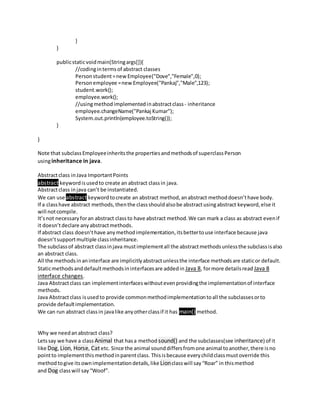 }
}
publicstaticvoidmain(Stringargs[]){
//codingintermsof abstract classes
Personstudent=newEmployee("Dove","Female",0);
Personemployee =newEmployee("Pankaj","Male",123);
student.work();
employee.work();
//usingmethodimplementedinabstractclass - inheritance
employee.changeName("Pankaj Kumar");
System.out.println(employee.toString());
}
}
Note that subclassEmployeeinheritsthe propertiesandmethodsof superclassPerson
usinginheritance in java.
Abstractclass inJava ImportantPoints
abstract keywordisusedto create an abstract classin java.
Abstractclass injava can’t be instantiated.
We can use abstract keywordtocreate an abstract method,anabstract methoddoesn’thave body.
If a classhave abstract methods,thenthe classshouldalsobe abstractusingabstract keyword,else it
will notcompile.
It’snot necessaryforan abstract classto have abstract method.We can mark a class as abstract evenif
it doesn’tdeclare anyabstractmethods.
If abstract class doesn’thave anymethodimplementation,itsbettertouse interface because java
doesn’tsupportmultiple classinheritance.
The subclassof abstract classinjava mustimplementall the abstractmethodsunlessthe subclassisalso
an abstract class.
All the methodsinaninterface are implicitlyabstractunlessthe interface methodsare staticor default.
Staticmethodsanddefaultmethodsininterfacesare addedin Java 8, formore detailsread Java 8
interface changes.
Java Abstractclass can implementinterfaceswithoutevenprovidingthe implementationof interface
methods.
Java Abstractclass isusedto provide commonmethodimplementationtoall the subclassesorto
provide defaultimplementation.
We can run abstract classin javalike anyotherclassif it has main() method.
Why we needanabstract class?
Letssay we have a class Animal that hasa method sound() and the subclasses(see inheritance) of it
like Dog, Lion, Horse, Cat etc. Since the animal sounddiffersfromone animal toanother,there isno
pointto implementthismethodinparentclass. Thisisbecause everychildclassmustoverride this
methodtogive itsownimplementationdetails,like Lionclasswill say“Roar” in thismethod
and Dog classwill say“Woof”.
 