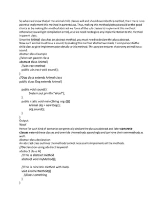 So whenwe knowthatall the animal childclasseswill andshouldoverride thismethod,thenthere isno
pointto implementthismethodinparentclass.Thus,makingthismethodabstractwouldbe the good
choice as by makingthismethodabstractwe force all the sub classestoimplementthismethod(
otherwise youwillgetcompilationerror),alsowe neednottogive anyimplementationtothismethod
inparentclass.
Since the Animal classhas an abstract method,youmustneedtodeclare thisclassabstract.
Noweach animal musthave a sound,bymakingthismethodabstractwe made it compulsorytothe
childclassto give implementationdetailstothismethod.Thiswaywe ensuresthateveryanimal hasa
sound.
Abstractclass Example
//abstract parent class
abstract class Animal{
//abstract method
public abstract void sound();
}
//Dog class extends Animal class
public class Dog extends Animal{
public void sound(){
System.out.println("Woof");
}
public static void main(String args[]){
Animal obj = new Dog();
obj.sound();
}
}
Output:
Woof
Hence for suchkindof scenarioswe generallydeclarethe classasabstract and later concrete
classes extendthese classesandoverride the methodsaccordinglyandcanhave theirownmethodsas
well.
Abstractclass declaration
An abstractclass outlinesthe methodsbutnotnecessarilyimplementsall the methods.
//Declaration using abstract keyword
abstract class A{
//This is abstract method
abstract void myMethod();
//This is concrete method with body
void anotherMethod(){
//Does something
}
}
 