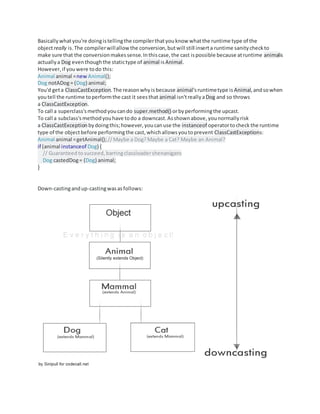 Basicallywhatyou're doingistellingthe compilerthatyouknow whatthe runtime type of the
objectreally is.The compilerwillallow the conversion,butwill still inserta runtime sanitycheckto
make sure that the conversionmakessense.Inthiscase,the cast ispossible because atruntime animalis
actuallya Dog eventhoughthe statictype of animal isAnimal.
However,if youwere todo this:
Animal animal =new Animal();
Dog notADog= (Dog) animal;
You'd geta ClassCastException.The reasonwhyisbecause animal'sruntimetype is Animal,andsowhen
youtell the runtime toperformthe cast it seesthat animal isn'treallyaDog and so throws
a ClassCastException.
To call a superclass'smethodyoucando super.method() orbyperformingthe upcast.
To call a subclass'smethodyouhave todo a downcast.Asshownabove,younormallyrisk
a ClassCastException bydoingthis;however,youcanuse the instanceof operatortocheck the runtime
type of the objectbefore performingthe cast,whichallowsyoutoprevent ClassCastExceptions:
Animal animal =getAnimal();//Maybe a Dog?Maybe a Cat? Maybe an Animal?
if (animal instanceof Dog) {
// Guaranteed tosucceed, barringclassloadershenanigans
Dog castedDog= (Dog) animal;
}
Down-castingandup-castingwasasfollows:
 