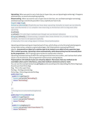 Upcasting:Whenwe want to cast a Sub classto Superclass,we use Upcasting(orwidening).Ithappens
automatically,noneedtodoanything explicitly.
Downcasting :When we wantto cast a Superclassto Subclass,we use Downcasting(ornarrowing),
and Downcastingisnotdirectlypossible inJava,explicitlywe have todo.
Dog d = new Dog();
Animal a = (Animal) d; //Explicitly you have done upcasting. Actually no need, we can directly
type cast like Animal a = d; compiler now treat Dog as Animal but still it is Dog even after
upcasting
d.callme();
a.callme(); // It calls Dog's method even though we use Animal reference.
((Dog) a).callme2(); // Downcasting: Compiler does know Animal it is, In order to use Dog
methods, we have to do typecast explicitly.
// Internally if it is not a Dog object it throws ClassCastException
Upcastingand downcastingare importantpartof Java,whichallow usto buildcomplicatedprograms
usingsimple syntax,andgivesusgreatadvantages,like Polymorphismorgroupingdifferent
objects. Javapermitsan object of a subclasstype to be treated asan object of any superclass type.
This iscalled upcasting.Upcastingisdoneautomatically, whiledowncasting mustbemanuallydone
by the programmer, andi'm goingto give mybestto explainwhyisthatso.
Upcastingand downcastingare NOTlike castingprimitivesfromone toother,andi believe that'swhat
causesa lot of confusion,whenprogrammerstartstolearncastingobjects.
Polymorphism:All methodsinjava are virtual by default.That means that any methodcan be
overridden whenused in inheritance, unlessthat method isdeclared as final or static.
You can see the example belowhow getType();worksaccordingtothe object(Dog,Pet,Police Dog) type.
Assume youhave three dogs
Dog - Thisis the superClass.
PetDog - PetDog extendsDog.
Police Dog- Police DogextendsPetDog.
publicclassDog{
publicStringgetType () {
System.out.println("NormalDog");
return"NormalDog";
}
}
/**
* PetDog has an extramethoddogName()
*/
publicclassPetDogextends Dog{
publicStringgetType () {
System.out.println("PetDog");
return"PetDog";
}
publicStringdogName () {
System.out.println("Idon'thave Name !!");
return"NOName";
 