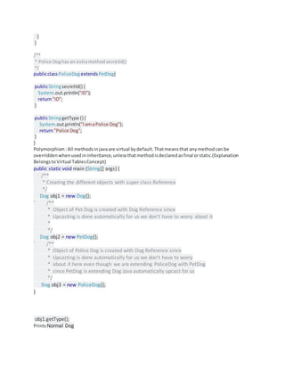 }
}
/**
* Police Doghas an extramethodsecretId()
*/
publicclassPoliceDogextends PetDog{
publicStringsecretId() {
System.out.println("ID");
return"ID";
}
publicStringgetType () {
System.out.println("IamaPolice Dog");
return"Police Dog";
}
}
Polymorphism:All methodsinjavaare virtual bydefault.Thatmeansthat anymethodcan be
overriddenwhenusedininheritance,unlessthatmethodisdeclaredasfinal orstatic.(Explanation
BelongstoVirtual TablesConcept)
public static void main (String[] args) {
/**
* Creating the different objects with super class Reference
*/
Dog obj1 = new Dog();
` /**
* Object of Pet Dog is created with Dog Reference since
* Upcasting is done automatically for us we don't have to worry about it
*
*/
Dog obj2 = new PetDog();
` /**
* Object of Police Dog is created with Dog Reference since
* Upcasting is done automatically for us we don't have to worry
* about it here even though we are extending PoliceDog with PetDog
* since PetDog is extending Dog Java automatically upcast for us
*/
Dog obj3 = new PoliceDog();
}
obj1.getType();
PrintsNormal Dog
 