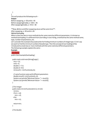 }
}
Thiswill produce the followingresult−
Output
Before swapping,a= 30 and b = 45
Before swapping(Inside),a= 30 b = 45
Afterswapping(Inside),a= 45 b = 30
**Now,Before andAfterswappingvalueswill be same here**:
Afterswapping,a= 30 and b is 45
MethodOverloading
Whena class has twoor more methodsbythe same name butdifferentparameters,itisknownas
methodoverloading.Itisdifferentfromoverriding.Inoverriding,amethodhasthe same methodname,
type,numberof parameters,etc.
Let’sconsiderthe example discussedearlierforfindingminimumnumbersof integertype.If,let’ssay
we want to findthe minimumnumberof double type.Thenthe conceptof overloadingwillbe
introducedtocreate twoor more methodswiththe same name butdifferentparameters.
The followingexample explainsthe same −
Example
Live Demo
publicclassExampleOverloading{
publicstaticvoidmain(String[] args) {
inta = 11;
intb = 6;
double c= 7.3;
double d= 9.4;
intresult1= minFunction(a,b);
// same functionname withdifferentparameters
double result2=minFunction(c,d);
System.out.println("MinimumValue=" + result1);
System.out.println("MinimumValue=" + result2);
}
// forinteger
publicstaticintminFunction(intn1,intn2) {
intmin;
if (n1 > n2)
min= n2;
else
min= n1;
returnmin;
}
// fordouble
 