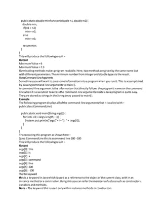 publicstaticdouble minFunction(double n1,double n2) {
double min;
if (n1 > n2)
min= n2;
else
min= n1;
returnmin;
}
}
Thiswill produce the followingresult−
Output
MinimumValue =6
MinimumValue =7.3
Overloadingmethodsmakesprogramreadable.Here,twomethodsare givenbythe same name but
withdifferentparameters.The minimumnumberfromintegeranddouble typesisthe result.
UsingCommand-LineArguments
Sometimesyouwill wanttopasssome informationintoaprogramwhenyourun it.This isaccomplished
by passingcommand-line argumentstomain( ).
A command-lineargumentisthe informationthatdirectlyfollowsthe program'sname onthe command
line whenitisexecuted.Toaccessthe command-line argumentsinside aJavaprogramis quite easy.
Theyare storedas stringsinthe Stringarray passedto main( ).
Example
The followingprogramdisplaysall of the command-lineargumentsthatitiscalledwith−
publicclassCommandLine {
publicstaticvoidmain(Stringargs[]){
for(inti = 0; i<args.length;i++) {
System.out.println("args["+i + "]: " + args[i]);
}
}
}
Try executingthisprogramasshownhere −
$java CommandLine thisisacommandline 200 -100
Thiswill produce the followingresult−
Output
args[0]:this
args[1]:is
args[2]:a
args[3]:command
args[4]:line
args[5]:200
args[6]:-100
Thethiskeyword
this isa keywordinJavawhichisusedas a reference tothe objectof the currentclass,withinan
instance methodora constructor.Using this youcan referthe membersof a classsuch as constructors,
variables andmethods.
Note − The keyword thisis usedonlywithininstancemethodsorconstructors
 