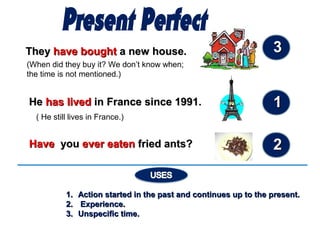 TheyThey have boughthave bought a new house.a new house.
(When did they buy it? We don’t know when;
the time is not mentioned.)
HeHe hahass livedlived inin FranceFrance since 1991.since 1991.
( He still lives in France.)
HHaaveve youyou ever eatenever eaten fried ants?fried ants?
1.1. Action started in the past and continues up to the present.Action started in the past and continues up to the present.
2.2. Experience.Experience.
3.3. Unspecific time.Unspecific time.
33
11
22
 