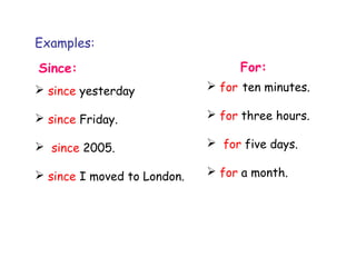 Examples:
Since: For:
 since yesterday
 since Friday.
 since 2005.
 since I moved to London.
 for ten minutes.
 for three hours.
 for five days.
 for a month.
 