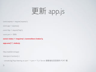 更更新 app.js
const express = require('express');
const app = express();
const http = require('http');
const port = 3000;
const index = require(‘./controllers/index');
app.use('/', index);
http.createServer(app)
.listen(port, function() {
console.log('App listening on port ' + port + '!'); // Server 啟動後吐回⽬目前的 PORT 碼
});
 