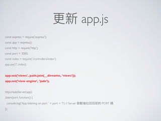 更更新 app.js
const express = require('express');
const app = express();
const http = require('http');
const port = 3000;
const index = require(‘./controllers/index');
app.use('/', index);
app.set('views', path.join(__dirname, 'views'));
app.set('view engine', 'jade');
http.createServer(app)
.listen(port, function() {
console.log('App listening on port ' + port + '!'); // Server 啟動後吐回⽬目前的 PORT 碼
});
 