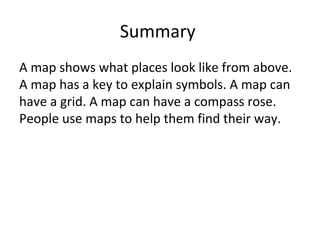 Summary
A map shows what places look like from above.
A map has a key to explain symbols. A map can
have a grid. A map can have a compass rose.
People use maps to help them find their way.
 