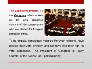 To be eligible, candidates must be Peruvian citizens, have
passed their 25th birthday, and not have had their right to
vote suspended. The President of Congress is Fredy
Otárola, of the “Gana Peru” political party.
The Legislative branch: It’s
the Congress which makes
up the laws. Congress
consists of 130 congressmen
who are elected for five-year
periods in office.
 