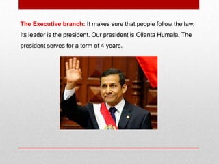 The Executive branch: It makes sure that people follow the law.
Its leader is the president. Our president is Ollanta Humala. The
president serves for a term of 4 years.
 