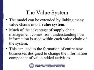 The Value System The model can be extended by linking many value chains into a  value system . Much of the advantage of supply chain management comes from understanding how information is used within each value chain of the system. This can lead to the formation of entire new businesses designed to change the information component of value-added activities. 