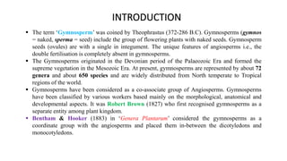  The term ‘Gymnosperm’ was coined by Theophrastus (372-286 B.C). Gymnosperms (gymnos
= naked, sperma = seed) include the group of flowering plants with naked seeds. Gymnosperm
seeds (ovules) are with a single in integument. The unique features of angiosperms i.e., the
double fertilisation is completely absent in gymnosperms.
 The Gymnosperms originated in the Devonian period of the Palaeozoic Era and formed the
supreme vegetation in the Mesozoic Era. At present, gymnosperms are represented by about 72
genera and about 650 species and are widely distributed from North temperate to Tropical
regions of the world.
 Gymnosperms have been considered as a co-associate group of Angiosperms. Gymnosperms
have been classified by various workers based mainly on the morphological, anatomical and
developmental aspects. It was Robert Brown (1827) who first recognised gymnosperms as a
separate entity among plant kingdom.
 Bentham & Hooker (1883) in ‘Genera Plantarum’ considered the gymnosperms as a
coordinate group with the angiosperms and placed them in-between the dicotyledons and
monocotyledons.
INTRODUCTION
 