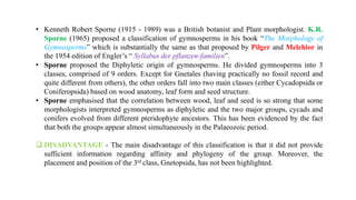 • Kenneth Robert Sporne (1915 - 1989) was a British botanist and Plant morphologist. K.R.
Sporne (1965) proposed a classification of gymnosperms in his book “The Morphology of
Gymnosperms” which is substantially the same as that proposed by Pilger and Melchior in
the 1954 edition of Engler’s “ Syllabus der pflanzen-familien”.
• Sporne proposed the Diphyletic origin of gymnosperms. He divided gymnosperms into 3
classes, comprised of 9 orders. Except for Gnetales (having practically no fossil record and
quite different from others), the other orders fall into two main classes (either Cycadopsida or
Coniferopsida) based on wood anatomy, leaf form and seed structure.
• Sporne emphasised that the correlation between wood, leaf and seed is so strong that some
morphologists interpreted gymnosperms as diphyletic and the two major groups, cycads and
conifers evolved from different pteridophyte ancestors. This has been evidenced by the fact
that both the groups appear almost simultaneously in the Palaeozoic period.
 DISADVANTAGE - The main disadvantage of this classification is that it did not provide
sufficient information regarding affinity and phylogeny of the group. Moreover, the
placement and position of the 3rd class, Gnetopsida, has not been highlighted.
 