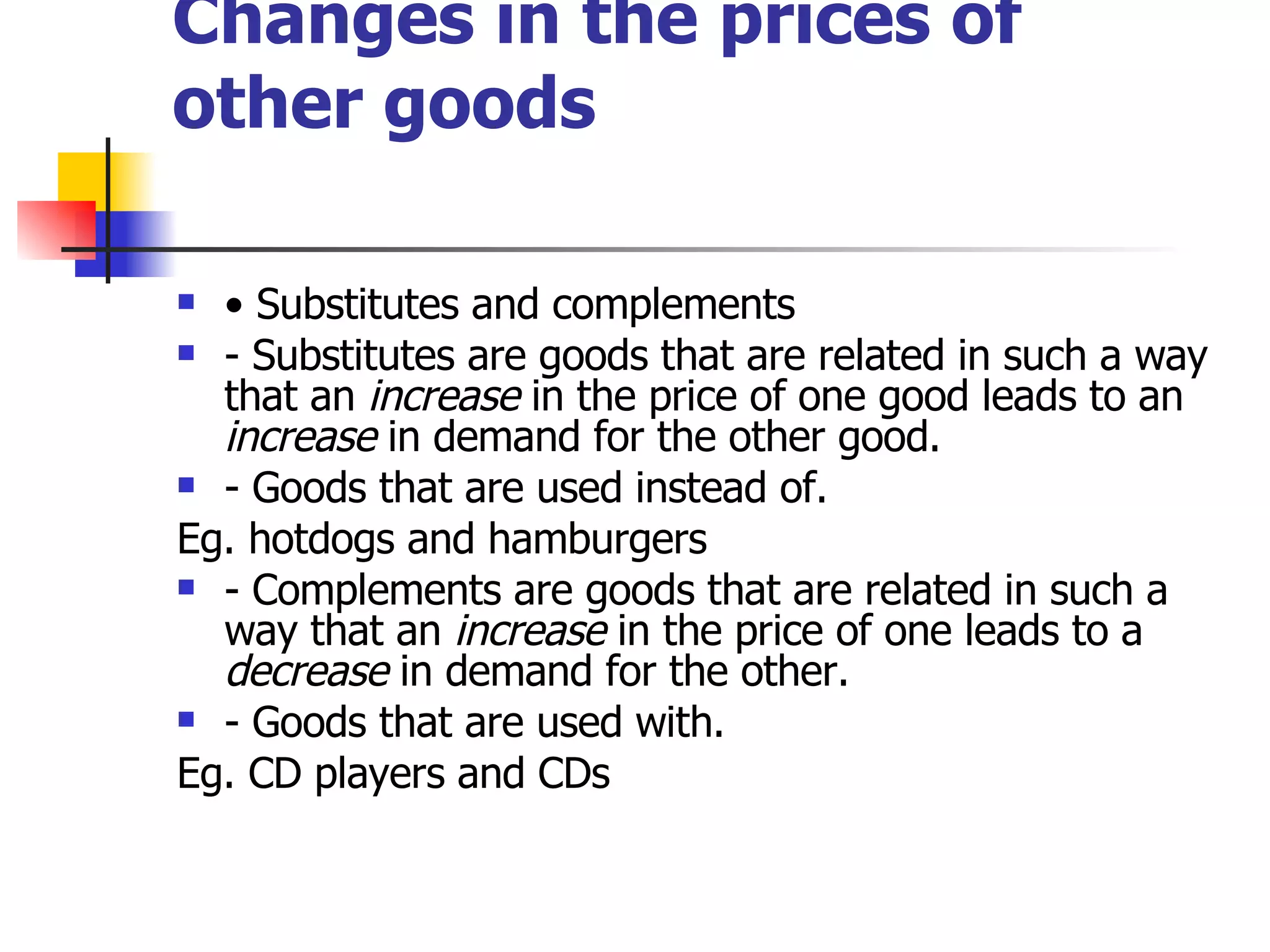 Changes in the prices of other goods •  Substitutes and complements - Substitutes are goods that are related in such a way that an  increase  in the price of one good leads to an  increase  in demand for the other good. - Goods that are used instead of. Eg. hotdogs and hamburgers - Complements are goods that are related in such a way that an  increase  in the price of one leads to a  decrease  in demand for the other. - Goods that are used with. Eg. CD players and CDs 