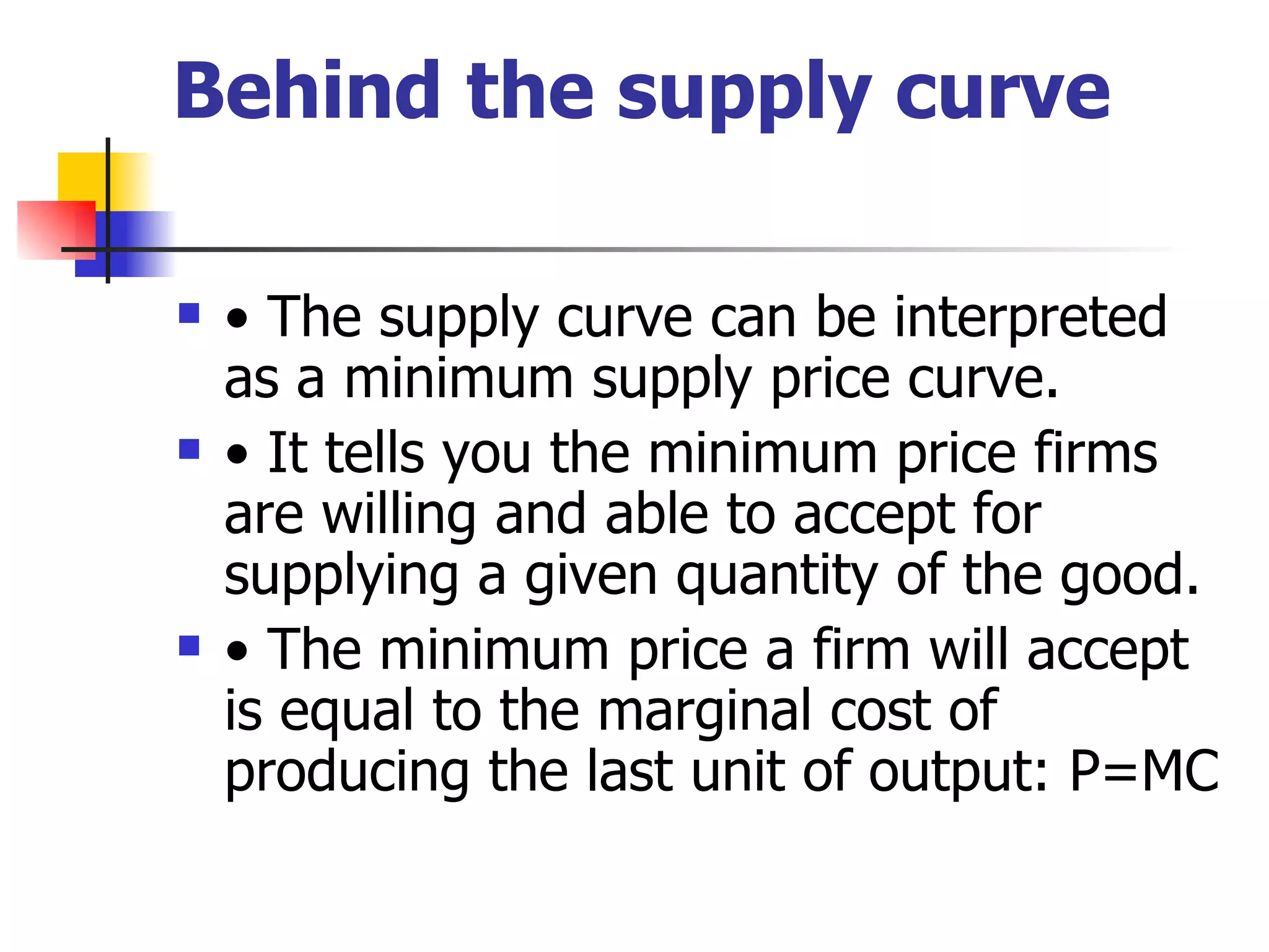 Behind the supply curve •  The supply curve can be interpreted as a minimum supply price curve. •  It tells you the minimum price firms are willing and able to accept for supplying a given quantity of the good. •  The minimum price a firm will accept is equal to the marginal cost of producing the last unit of output: P=MC 