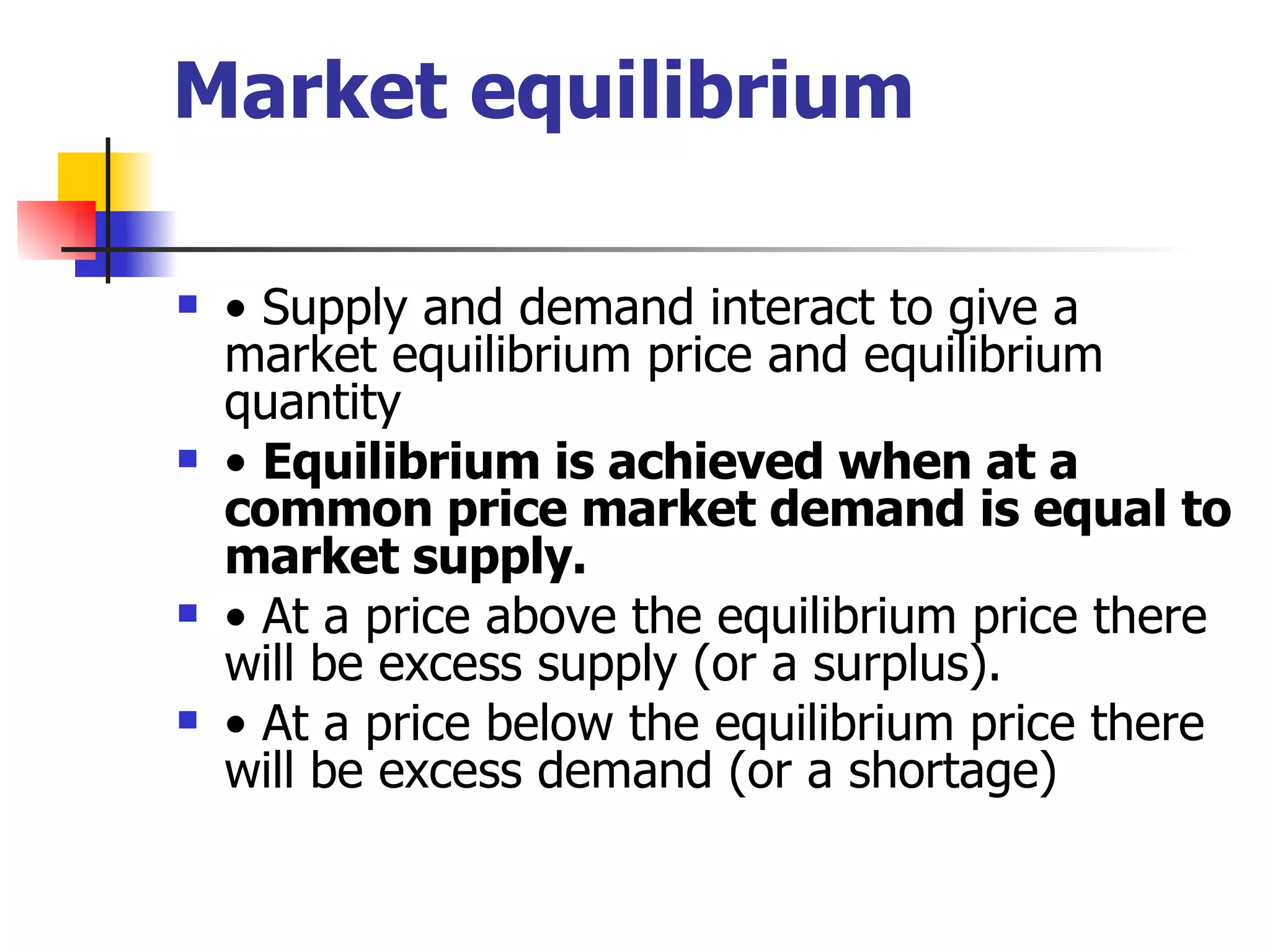 Market equilibrium •  Supply and demand interact to give a market equilibrium price and equilibrium quantity •  Equilibrium is achieved when at a common price market demand is equal to market supply. •  At a price above the equilibrium price there will be excess supply (or a surplus). •  At a price below the equilibrium price there will be excess demand (or a shortage) 