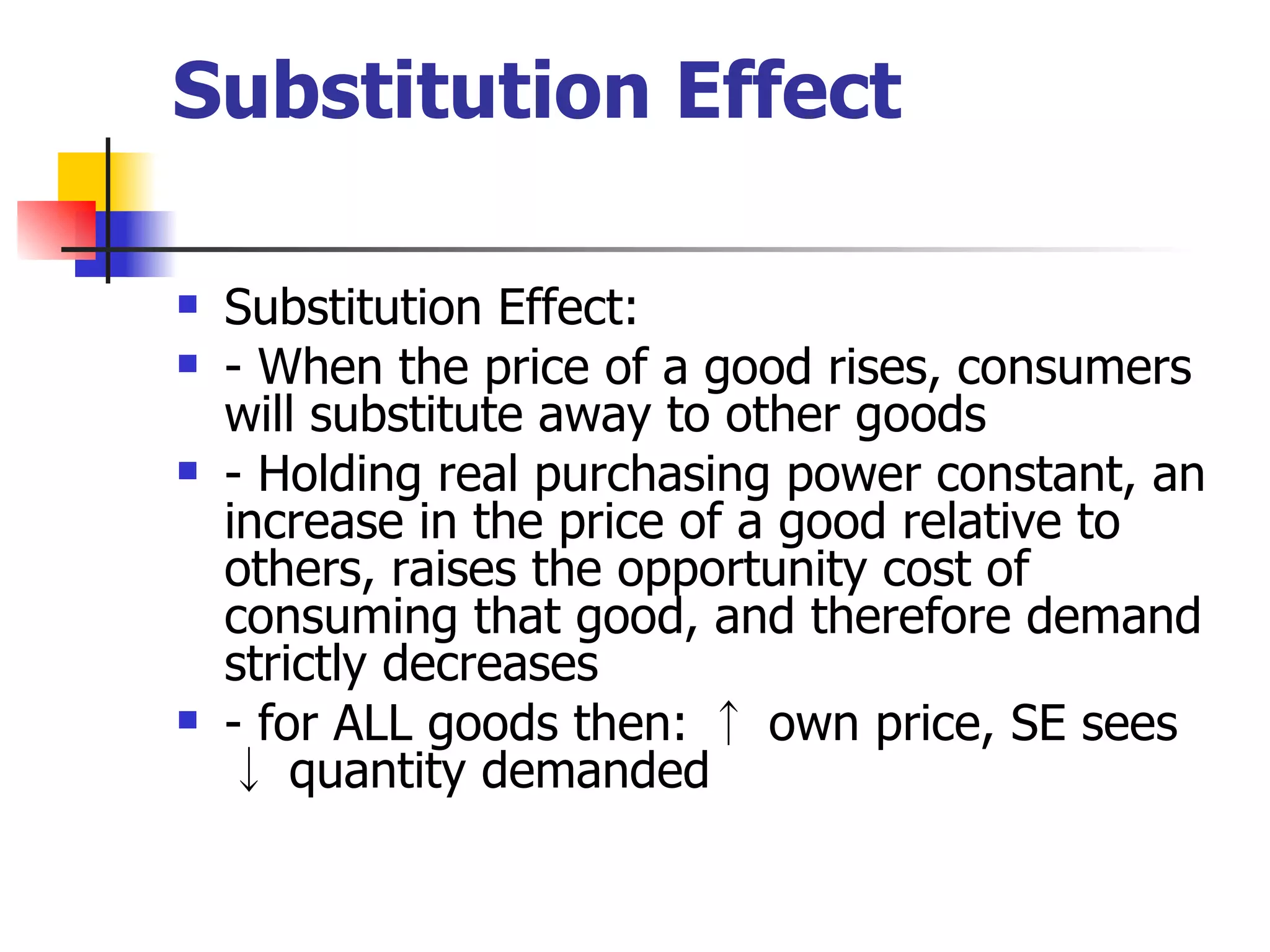 Substitution Effect Substitution Effect: - When the price of a good rises, consumers will substitute away to other goods - Holding real purchasing power constant, an increase in the price of a good relative to others, raises the opportunity cost of consuming that good, and therefore demand strictly decreases - for ALL goods then: ↑ own price, SE sees ↓ quantity demanded 