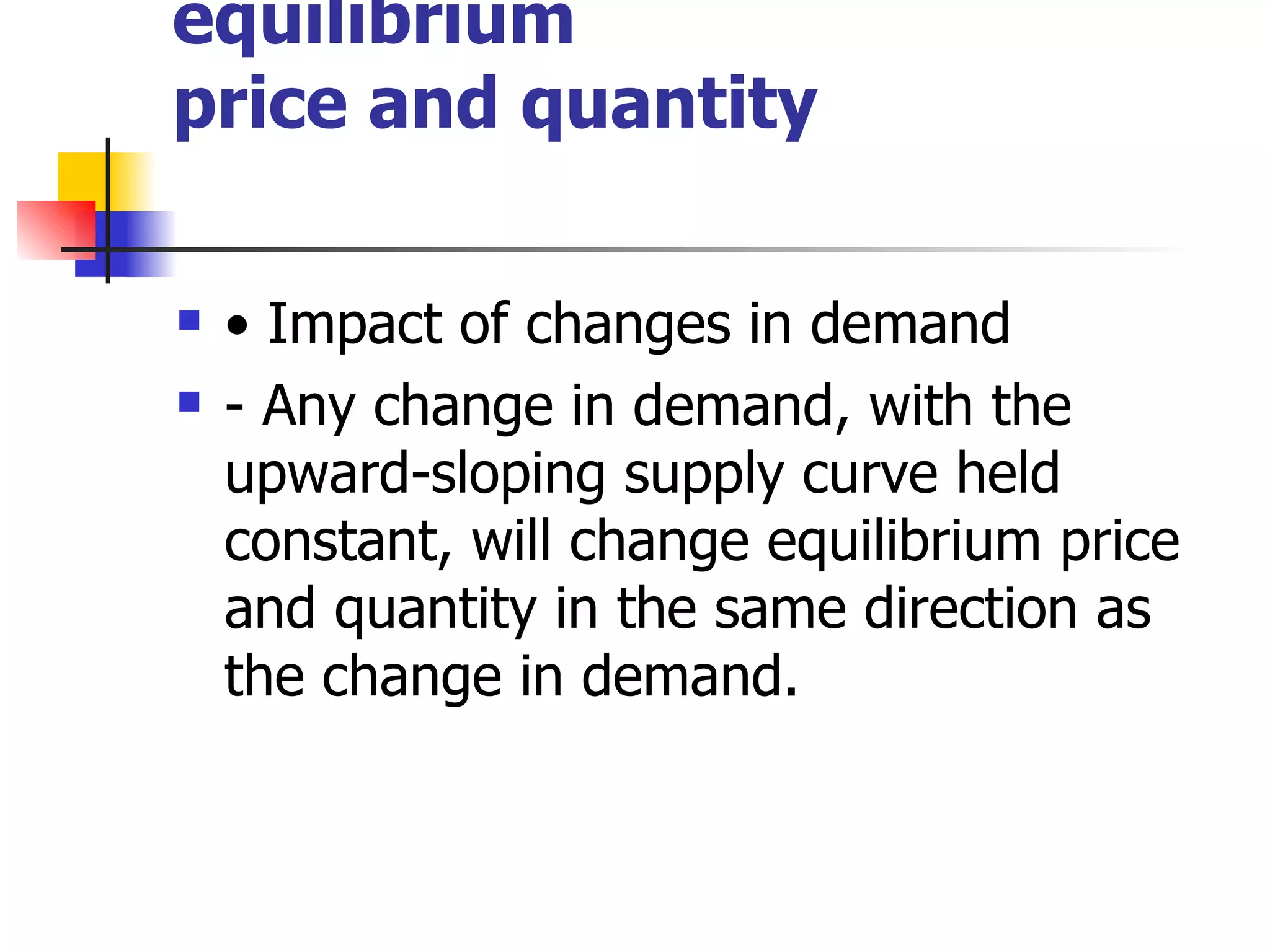Changes in market equilibrium price and quantity •  Impact of changes in demand - Any change in demand, with the upward-sloping supply curve held constant, will change equilibrium price and quantity in the same direction as the change in demand. 