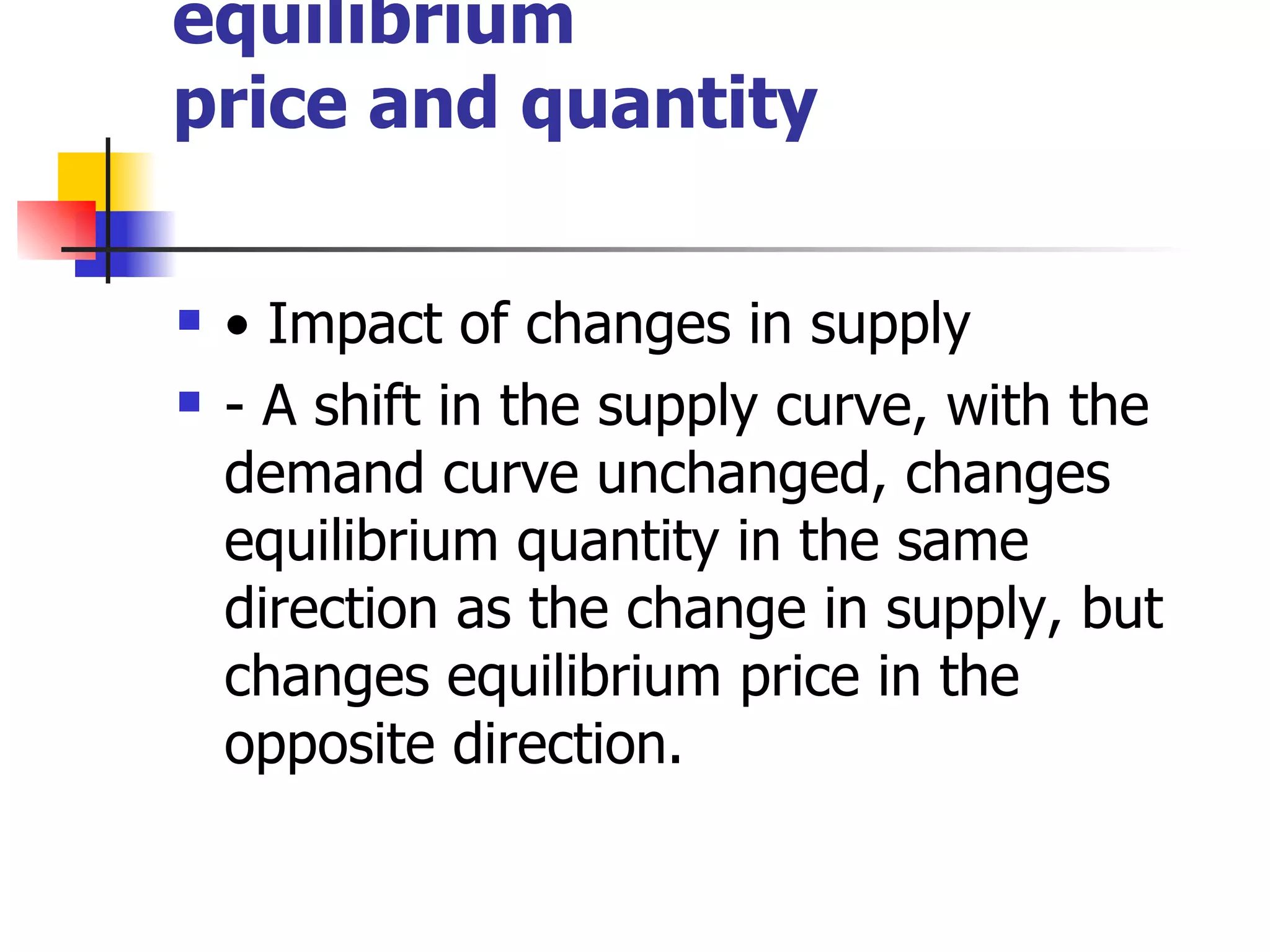 Changes in market equilibrium price and quantity •  Impact of changes in supply - A shift in the supply curve, with the demand curve unchanged, changes equilibrium quantity in the same direction as the change in supply, but changes equilibrium price in the opposite direction. 