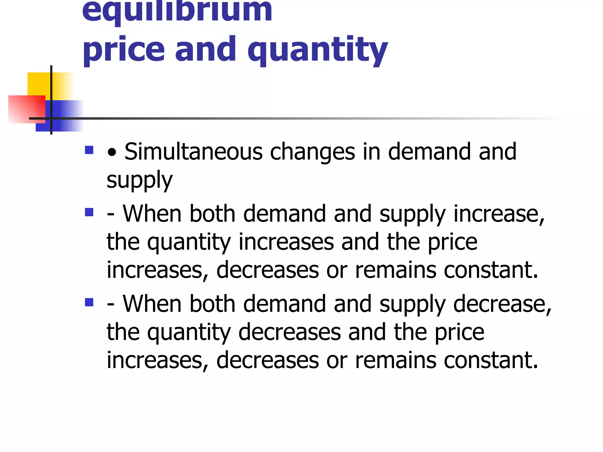 Changes in market equilibrium price and quantity •  Simultaneous changes in demand and supply - When both demand and supply increase, the quantity increases and the price increases, decreases or remains constant. - When both demand and supply decrease, the quantity decreases and the price increases, decreases or remains constant. 