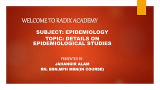 WELCOME TO RADIX ACADEMY
SUBJECT: EPIDEMIOLOGY
TOPIC: DETAILS ON
EPIDEMIOLOGICAL STUDIES
PRESENTEDBY-
JAHANGIR ALAM
RN. BSN.MPH MSN(IN COURSE)
 