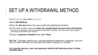SET UP A WITHDRAWAL METHOD
Go to Settings and select Get Paid
Select Add Method
Select the Set Up button for your preferred withdrawal method
On the next screen, you can enter the needed bank and personal information
 Be sure to review your account number(s) and details carefully. You must enter these details
accurately to withdraw your money.
Choose a payment schedule and select Next
Pro Tip: Consider setting up a second payment method as a backup. You can
add as many methods as you want and make changes as needed.
For security reasons, your new payment method will become active in three
calendar days.
 