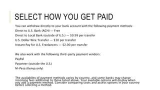 SELECT HOW YOU GET PAID
You can withdraw directly to your bank account with the following payment methods:
Direct to U.S. Bank (ACH) — Free
Direct to Local Bank (outside of U.S.) — $0.99 per transfer
U.S. Dollar Wire Transfer — $30 per transfer
Instant Pay for U.S. Freelancers — $2.00 per transfer
We also work with the following third-party payment vendors:
PayPal
Payoneer (outside the U.S.)
M-Pesa (Kenya only)
The availability of payment methods varies by country, and some banks may charge
incoming fees additional to those listed above. Your available options will display when
you add a payment method. Consider comparing costs and access options in your country
before selecting a method.
 