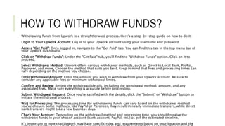 HOW TO WITHDRAW FUNDS?
Withdrawing funds from Upwork is a straightforward process. Here's a step-by-step guide on how to do it:
Login to Your Upwork Account: Log in to your Upwork account using your username and password.
Access "Get Paid": Once logged in, navigate to the "Get Paid" tab. You can find this tab in the top menu bar of
your Upwork dashboard.
Click on "Withdraw Funds": Under the "Get Paid" tab, you'll find the "Withdraw Funds" option. Click on it to
proceed.
Select Withdrawal Method: Upwork offers various withdrawal methods, such as Direct to Local Bank, PayPal,
Payoneer, and more. Choose the method that suits you best. Keep in mind that fees and processing times can
vary depending on the method you choose.
Enter Withdrawal Amount: Enter the amount you wish to withdraw from your Upwork account. Be sure to
consider any applicable fees or minimum withdrawal limits.
Confirm and Review: Review the withdrawal details, including the withdrawal method, amount, and any
associated fees. Make sure everything is accurate before proceeding.
Submit Withdrawal Request: Once you're satisfied with the details, click the "Submit" or "Withdraw" button to
initiate the withdrawal process.
Wait for Processing: The processing time for withdrawing funds can vary based on the withdrawal method
you've chosen. Some methods, like PayPal or Payoneer, may result in nearly immediate transfers, while direct
bank transfers might take a few business days.
Check Your Account: Depending on the withdrawal method and processing time, you should receive the
withdrawn funds in your chosen account (bank account, PayPal, etc.) as per the estimated timeline.
It's important to note that Upwork may have specific rules and requirements based on your location and the
 