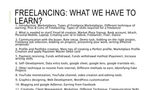 FREELANCING: WHAT WE HAVE TO
LEARN?
1. Introduction, Marketplaces, Types of Freelance Marketplaces, Different technique of
earning, Pros & Cons of Freelancing, Types of skills required for a freelancer
2. What is needed to start? Email Id creation, Market Place Signup, Bank account, bKash,
Personal Mobile, Laptop, Creating user id in Odesk, Freelancer, Fiver, Elance
3. Communication with the buyer, Rate setup, Demo task, bidding on the right project,
Freelance Job selection, bidding on projects, presenting your work, writing effective
proposals
4. Profile and Portfolio creation, Main tips of creating a Perfect profile, Marketplace Profile
Creation and apply Payoneer Master Debit card
5. Payment receiving, Funds withdrawal, Funds withdrawal method (Payoneer), Increase
writing skills
6. Self-Development, Data entry tools, google sheet, google lens, google translate etc.
7. Other technique to income from internet, Different methods to earn, Identifying Fake
Projects
8. YouTube monetization, YouTube channel, video creation and editing tools
9. Graphics designing, Web Development, WordPress customization
10. Blogging and google AdSense, Earning from Facebook
 