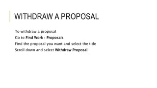 WITHDRAW A PROPOSAL
To withdraw a proposal
Go to Find Work › Proposals
Find the proposal you want and select the title
Scroll down and select Withdraw Proposal
 