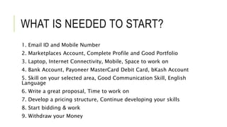 WHAT IS NEEDED TO START?
1. Email ID and Mobile Number
2. Marketplaces Account, Complete Profile and Good Portfolio
3. Laptop, Internet Connectivity, Mobile, Space to work on
4. Bank Account, Payoneer MasterCard Debit Card, bKash Account
5. Skill on your selected area, Good Communication Skill, English
Language
6. Write a great proposal, Time to work on
7. Develop a pricing structure, Continue developing your skills
8. Start bidding & work
9. Withdraw your Money
 