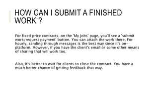 HOW CAN I SUBMIT A FINISHED
WORK ?
For fixed price contracts, on the 'My Jobs' page, you'll see a 'submit
work/request payment' button. You can attach the work there. For
hourly, sending through messages is the best way since it's on-
platform. However, if you have the client's email or some other means
of sharing that will work too.
Also, it's better to wait for clients to close the contract. You have a
much better chance of getting feedback that way.
 