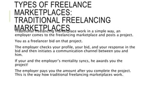 TYPES OF FREELANCE
MARKETPLACES:
TRADITIONAL FREELANCING
MARKETPLACES
Traditional freelancing marketplace work in a simple way, an
employer comes to the freelancing marketplace and posts a project.
You as a freelancer bid on that project.
The employer checks your profile, your bid, and your response in the
bid and then initiates a communication channel between you and
him.
If your and the employer’s mentality syncs, he awards you the
project!
The employer pays you the amount after you complete the project.
This is the way how traditional freelancing marketplaces work.
 