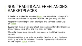 NON-TRADITIONAL FREELANCING
MARKETPLACES
A freelance marketplace named Fiverr introduced the concept of a
non-traditional freelancing marketplace that got a big success.
People (freelancers) put their packages and services called Gigs,
on Fiverr.
Buyers visit their profile and check the services offered by them like
price, videos, extra offer and hire their services.
When the buyer place the order the payment is shifted into the
escrow.
When you deliver your order as a seller (freelancer) and the buyer
marks your order as delivered then the payment is shifted from
escrow to your Fiverr account.
 