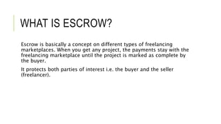 WHAT IS ESCROW?
Escrow is basically a concept on different types of freelancing
marketplaces. When you get any project, the payments stay with the
freelancing marketplace until the project is marked as complete by
the buyer.
It protects both parties of interest i.e. the buyer and the seller
(freelancer).
 