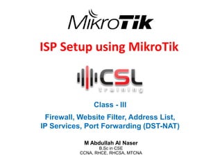 ISP Setup using MikroTik
Class - III
Firewall, Website Filter, Address List,
IP Services, Port Forwarding (DST-NAT)
M Abdullah Al Naser
B.Sc in CSE
CCNA, RHCE, RHCSA, MTCNA
 