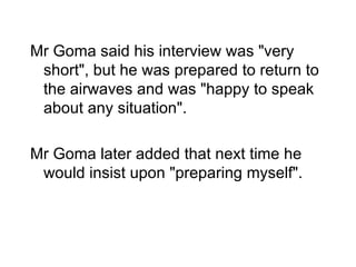 Mr Goma said his interview was "very short", but he was prepared to return to the airwaves and was "happy to speak about any situation". Mr Goma later added that next time he would insist upon "preparing myself". 