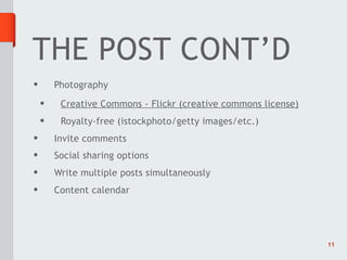 THE POST CONT’D
•       Photography
    •    Creative Commons - Flickr (creative commons license)
    •    Royalty-free (istockphoto/getty images/etc.)
•       Invite comments
•       Social sharing options
•       Write multiple posts simultaneously
•       Content calendar




                                                                11
 