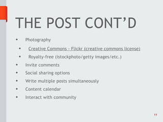 THE POST CONT’D
•       Photography
    •    Creative Commons - Flickr (creative commons license)
    •    Royalty-free (istockphoto/getty images/etc.)
•       Invite comments
•       Social sharing options
•       Write multiple posts simultaneously
•       Content calendar
•       Interact with community


                                                                11
 