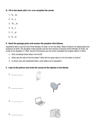 D. Fill in the blank with ir or ur to complete the words.
1. N_ _se
2. H_ _t
3. Th_ _st
4. G_ _t
5. F_ _st
6. B_ _st
E. Read the passage given and answer the question that follows.
Jawaharlal Nehru was the first Prime Minister of India. In his first letter ‘Book of Nature’ he talked about the
existence of earth. His daughter Indira Gandhi was the first woman to become Prime Minister of India. He
wrote to his daughter in 1928. Munshi Premchand was the writer translated the English letters in Hindi.
1. Who translated these letters into Hindi?
2. What was the title of the first letter? What did he speak about in his first letter to Indira?
3. In which year did Jawaharlal Nehru write letters to his daughter?
F. Look at the picture and write the names of the objects in the blanks.
1. ____________
2. ____________
3. ____________
4. ____________
 