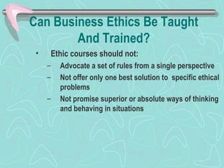 Can Business Ethics Be Taught
And Trained?
• Ethic courses should not:
– Advocate a set of rules from a single perspective
– Not offer only one best solution to specific ethical
problems
– Not promise superior or absolute ways of thinking
and behaving in situations
 
