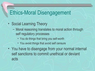 Ethics-Moral Disengagement
• Social Learning Theory
– Moral reasoning translates to moral action through
self regulatory processes
• You do things that bring you self-worth
• You avoid things that avoid self censure
• You have to disengage from your normal internal
self sanctions to commit unethical or deviant
acts
 