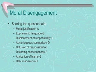 Moral Disengagement
• Scoring the questionnaire
– Moral justification-A
– Euphemistic language-B
– Displacement of responsibility-C
– Advantageous comparison-D
– Diffusion of responsibility-E
– Distorting consequences-F
– Attribution of blame-G
– Dehumanization-H
 