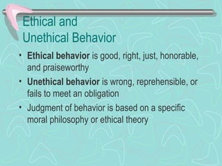Ethical and
Unethical Behavior
• Ethical behavior is good, right, just, honorable,
and praiseworthy
• Unethical behavior is wrong, reprehensible, or
fails to meet an obligation
• Judgment of behavior is based on a specific
moral philosophy or ethical theory
 