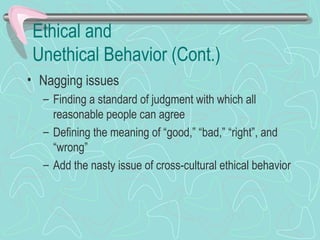 Ethical and
Unethical Behavior (Cont.)
• Nagging issues
– Finding a standard of judgment with which all
reasonable people can agree
– Defining the meaning of “good,” “bad,” “right”, and
“wrong”
– Add the nasty issue of cross-cultural ethical behavior
 