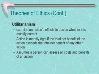 Theories of Ethics (Cont.)
• Utilitarianism
– examine an action’s effects to decide whether it is
morally correct
– Action is morally right if the total net benefit of the
action exceeds the total net benefit of any other
action
– Assumes a person can assess all costs and benefits
of an action
 